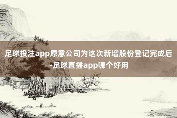 足球投注app原意公司为这次新增股份登记完成后-足球直播app哪个好用
