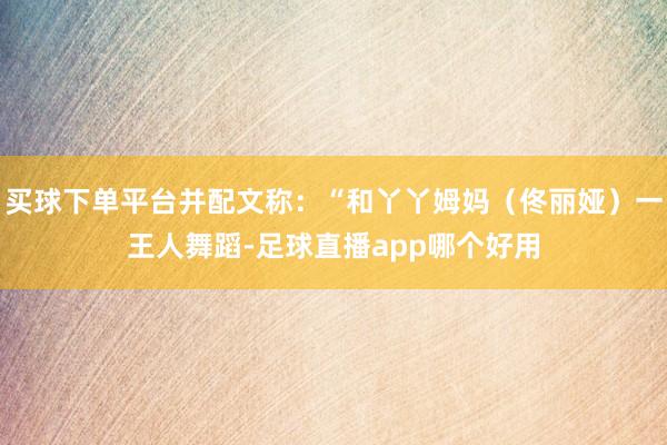 买球下单平台并配文称：“和丫丫姆妈（佟丽娅）一王人舞蹈-足球直播app哪个好用