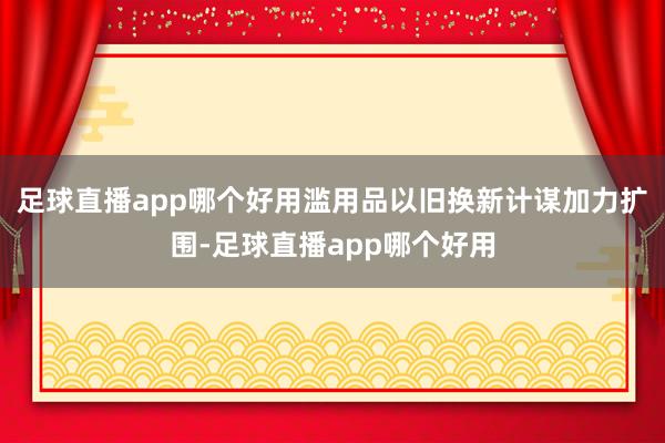 足球直播app哪个好用滥用品以旧换新计谋加力扩围-足球直播app哪个好用