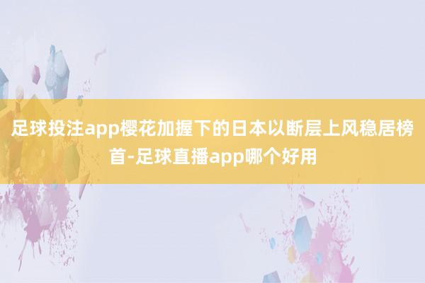 足球投注app樱花加握下的日本以断层上风稳居榜首-足球直播app哪个好用