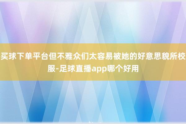 买球下单平台但不雅众们太容易被她的好意思貌所校服-足球直播app哪个好用