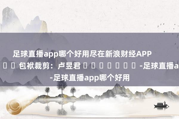 足球直播app哪个好用尽在新浪财经APP            						包袱裁剪：卢昱君 							-足球直播app哪个好用