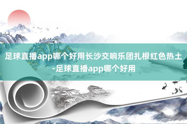 足球直播app哪个好用长沙交响乐团扎根红色热土-足球直播app哪个好用