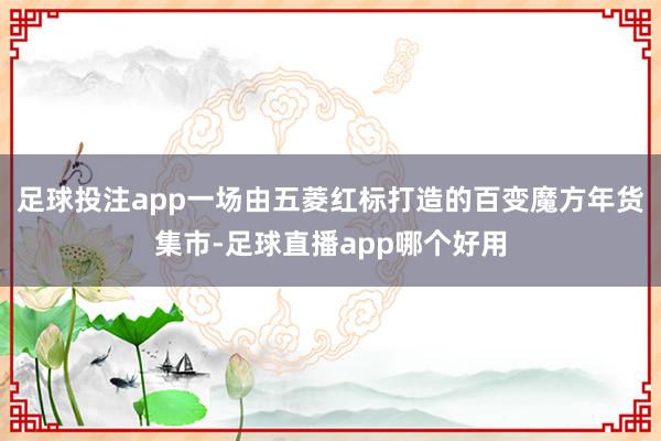 足球投注app一场由五菱红标打造的百变魔方年货集市-足球直播app哪个好用