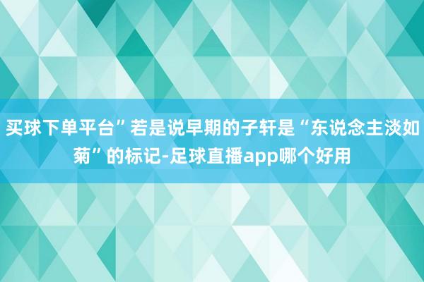 买球下单平台”若是说早期的子轩是“东说念主淡如菊”的标记-足球直播app哪个好用