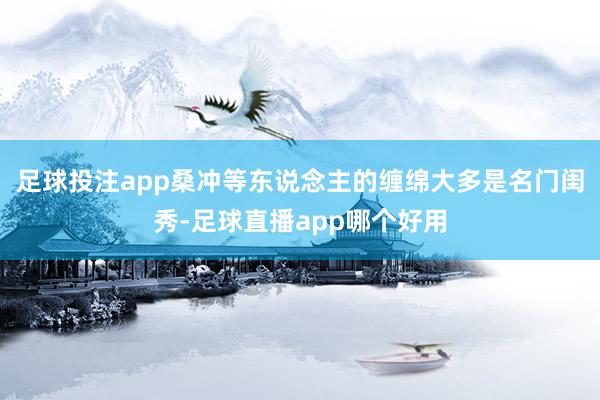 足球投注app桑冲等东说念主的缠绵大多是名门闺秀-足球直播app哪个好用