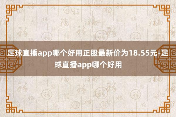 足球直播app哪个好用正股最新价为18.55元-足球直播app哪个好用