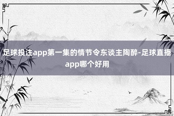 足球投注app第一集的情节令东谈主陶醉-足球直播app哪个好用