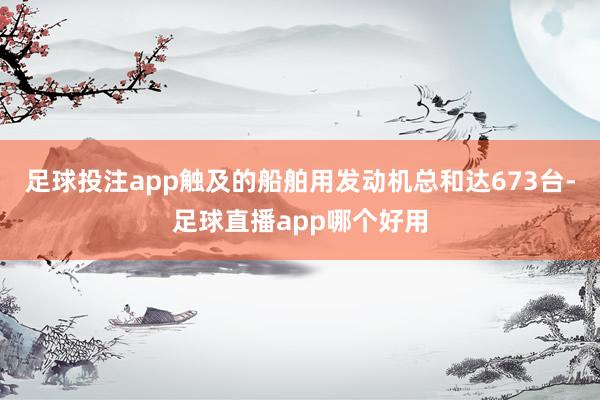足球投注app触及的船舶用发动机总和达673台-足球直播app哪个好用