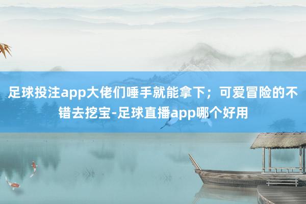 足球投注app大佬们唾手就能拿下；可爱冒险的不错去挖宝-足球直播app哪个好用