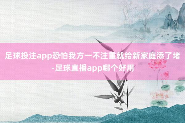 足球投注app恐怕我方一不注重就给新家庭添了堵-足球直播app哪个好用