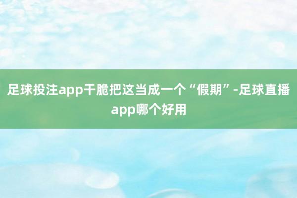 足球投注app干脆把这当成一个“假期”-足球直播app哪个好用