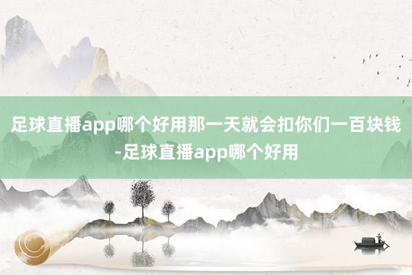 足球直播app哪个好用那一天就会扣你们一百块钱-足球直播app哪个好用
