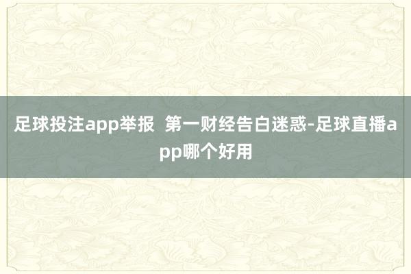 足球投注app举报  第一财经告白迷惑-足球直播app哪个好用
