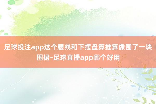 足球投注app这个腰线和下摆盘算推算像围了一块围裙-足球直播app哪个好用