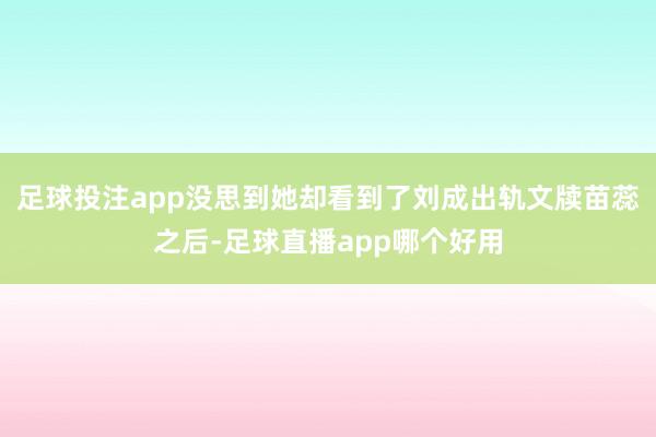 足球投注app没思到她却看到了刘成出轨文牍苗蕊之后-足球直播app哪个好用
