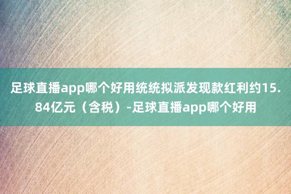 足球直播app哪个好用统统拟派发现款红利约15.84亿元（含税）-足球直播app哪个好用