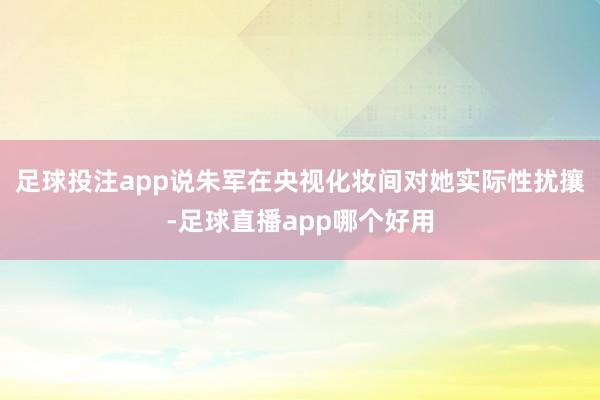 足球投注app说朱军在央视化妆间对她实际性扰攘-足球直播app哪个好用