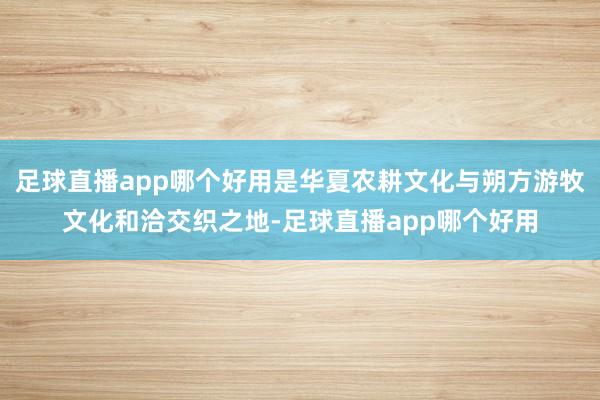 足球直播app哪个好用是华夏农耕文化与朔方游牧文化和洽交织之地-足球直播app哪个好用