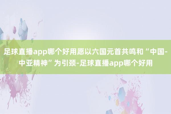 足球直播app哪个好用愿以六国元首共鸣和“中国-中亚精神”为引颈-足球直播app哪个好用
