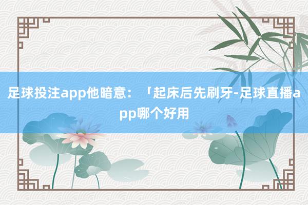 足球投注app他暗意：「起床后先刷牙-足球直播app哪个好用