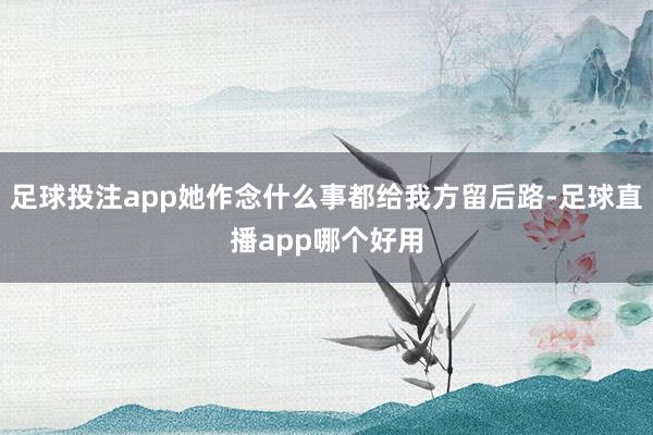 足球投注app她作念什么事都给我方留后路-足球直播app哪个好用