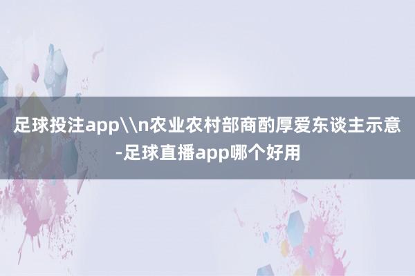 足球投注app\n农业农村部商酌厚爱东谈主示意-足球直播app哪个好用
