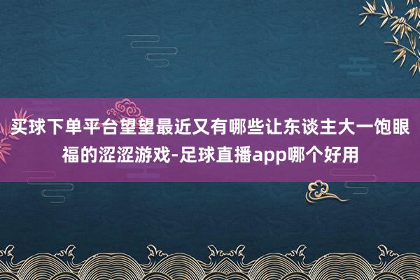 买球下单平台望望最近又有哪些让东谈主大一饱眼福的涩涩游戏-足球直播app哪个好用