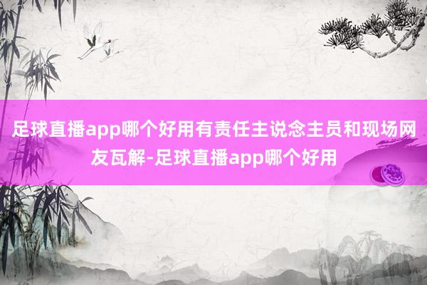 足球直播app哪个好用有责任主说念主员和现场网友瓦解-足球直播app哪个好用