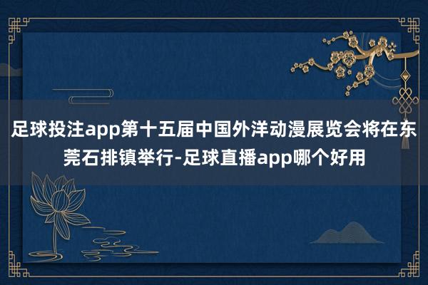 足球投注app第十五届中国外洋动漫展览会将在东莞石排镇举行-足球直播app哪个好用