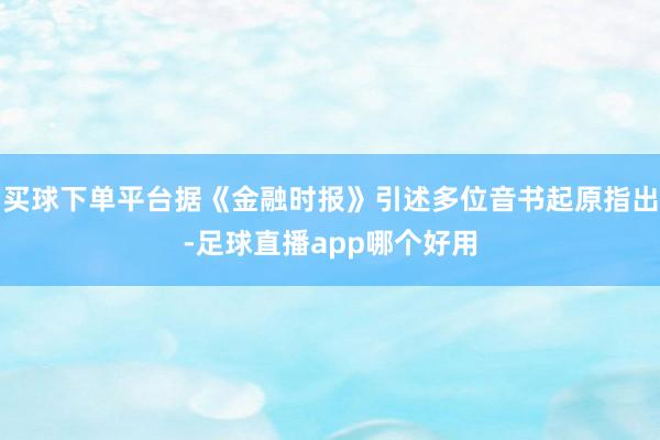 买球下单平台据《金融时报》引述多位音书起原指出-足球直播app哪个好用