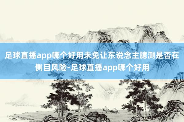 足球直播app哪个好用未免让东说念主臆测是否在侧目风险-足球直播app哪个好用