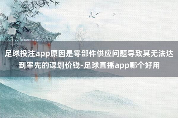 足球投注app原因是零部件供应问题导致其无法达到率先的谋划价钱-足球直播app哪个好用