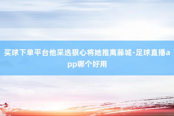 买球下单平台他采选狠心将她推离藤城-足球直播app哪个好用
