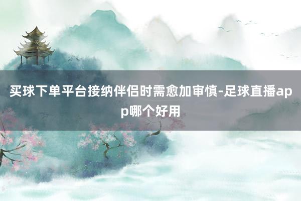 买球下单平台接纳伴侣时需愈加审慎-足球直播app哪个好用