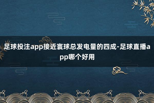 足球投注app接近寰球总发电量的四成-足球直播app哪个好用