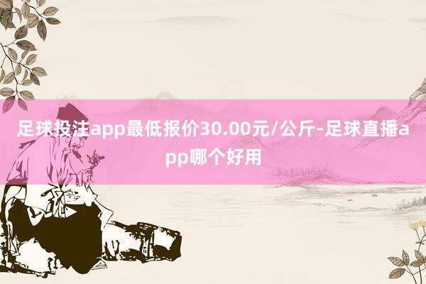 足球投注app最低报价30.00元/公斤-足球直播app哪个好用