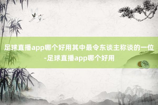 足球直播app哪个好用其中最令东谈主称谈的一位-足球直播app哪个好用