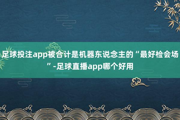 足球投注app被合计是机器东说念主的“最好检会场”-足球直播app哪个好用