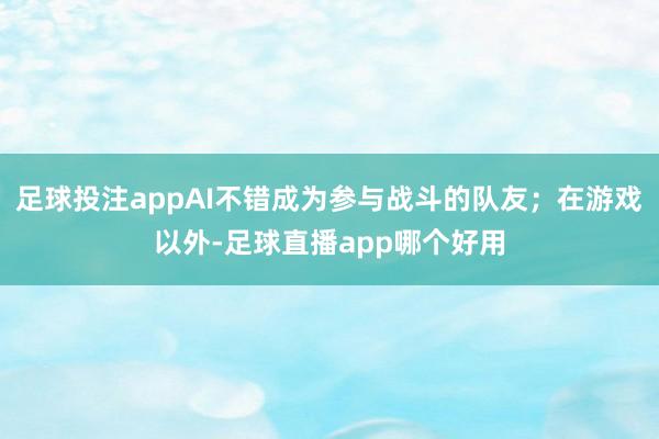 足球投注appAI不错成为参与战斗的队友；在游戏以外-足球直播app哪个好用