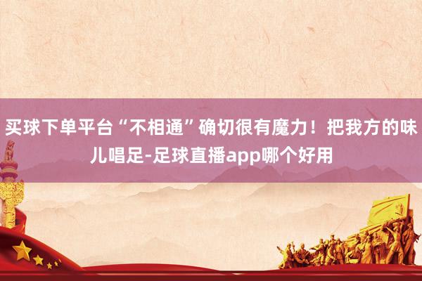 买球下单平台“不相通”确切很有魔力！把我方的味儿唱足-足球直播app哪个好用