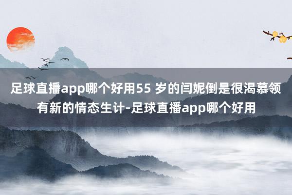足球直播app哪个好用55 岁的闫妮倒是很渴慕领有新的情态生计-足球直播app哪个好用