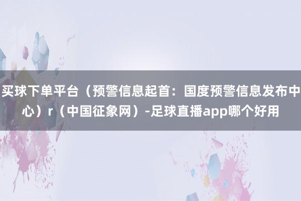 买球下单平台（预警信息起首：国度预警信息发布中心）r（中国征象网）-足球直播app哪个好用