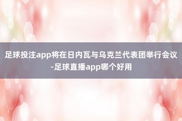 足球投注app将在日内瓦与乌克兰代表团举行会议-足球直播app哪个好用
