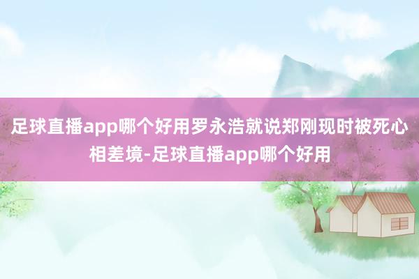 足球直播app哪个好用罗永浩就说郑刚现时被死心相差境-足球直播app哪个好用