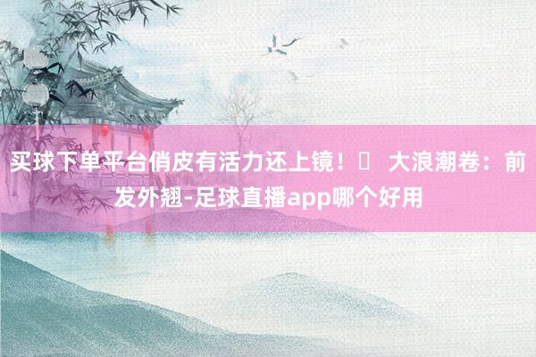 买球下单平台俏皮有活力还上镜！✅ 大浪潮卷：前发外翘-足球直播app哪个好用