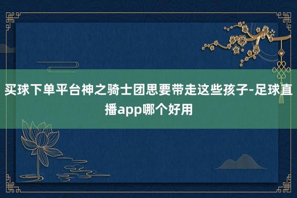 买球下单平台神之骑士团思要带走这些孩子-足球直播app哪个好用