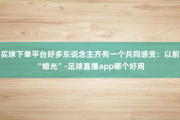 买球下单平台好多东说念主齐有一个共同感受:以前“蟾光”-足球直播app哪个好用